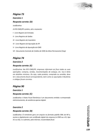 Página 73
Exercício 1
Resposta correta: (D)
JusƟﬁcaƟva:

A EFD ICMS/IPI contém, até o momento:

I - Livro Registro de Entradas

II - Livro Registro de Saídas

III - Livro Registro de Inventário

IV - Livro Registro de Apuração do IPI

V - Livro Registro de Apuração do ICMS

VII - Documento Controle de Crédito de ICMS do AƟvo Permanente (Ciap)



Página 74
Exercício 2
Resposta correta: (E)
Justificativa: Na EFD ICMS/IPI, empresas informam ao fisco todas as suas
operações: compras, vendas, movimentações de estoque, etc. Isso é feito
em detalhes mínimos. Ou seja, cada produto, comprado ou vendido, deve
ter o documento fiscal correspondente, bem como as apurações tributárias
e códigos fiscais corretos.



Página 90
Exercício 1
Resposta correta: (C)
JusƟﬁcaƟva: A Nota Fiscal Eletrônica é um documento emiƟdo e armazenado
eletronicamente, de existência apenas digital.



Exercício 2
Resposta correta: (B)
JusƟﬁcaƟva: O remetente gera um arquivo no formato padrão XML da NF-e,
assina-o digitalmente com cerƟﬁcado digital da empresa (e-CNPJ ou e-PJ, Ɵpo
A1 ou A3), e o submete, pela internet, à autoridade ﬁscal.




                                                                              139
 