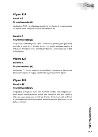 Página 124
Exercício 7
Resposta correta: (A)
JusƟﬁcaƟva: A NFS-e é uƟlizada para acobertar prestações de serviços sujeitas
ao Imposto Sobre Serviço de Qualquer Natureza (ISSQN).



Exercício 8
Resposta correta: (D)
Justificativa: Estão obrigados à EFD-Contribuições, para os fatos geradores
ocorridos a partir de 1º de julho de 2011, as demais empresas sujeitas à
tributação do imposto sobre a renda com base no Lucro Real (cerca de 150
mil empresas).



Página 125
Exercício 9
Resposta correta: (A)
JusƟﬁcaƟva: O CT-e tem o objeƟvo de simpliﬁcar e padronizar os documentos
ﬁscais de transporte de cargas, subsƟtuindo-os pelo documento digital.



Página 126
Exercício 10
Resposta correta: (A)
JusƟﬁcaƟva: O Danfe não é uma nota ﬁscal nem subsƟtui uma nota ﬁscal, ser-
vindo apenas como instrumento auxiliar para consulta da NF-e, pois contém a
chave de acesso desta, que permite ao detentor desse documento conﬁrmar
a efeƟva existência da NF-e através do Ambiente Nacional (RFB) ou do site da
Sefaz na internet.




                                                                                143
 