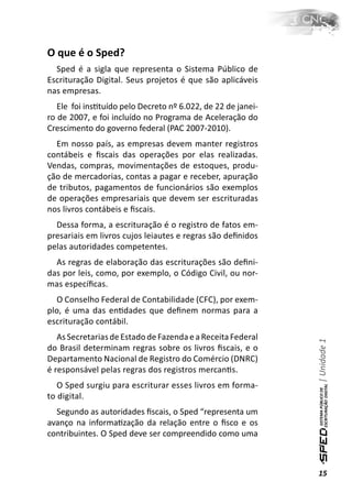 O que é o Sped?
  Sped é a sigla que representa o Sistema Público de
Escrituração Digital. Seus projetos é que são aplicáveis
nas empresas.
   Ele foi insƟtuído pelo Decreto nº 6.022, de 22 de janei-
ro de 2007, e foi incluído no Programa de Aceleração do
Crescimento do governo federal (PAC 2007-2010).
  Em nosso país, as empresas devem manter registros
contábeis e ﬁscais das operações por elas realizadas.
Vendas, compras, movimentações de estoques, produ-
ção de mercadorias, contas a pagar e receber, apuração
de tributos, pagamentos de funcionários são exemplos
de operações empresariais que devem ser escrituradas
nos livros contábeis e ﬁscais.
  Dessa forma, a escrituração é o registro de fatos em-
presariais em livros cujos leiautes e regras são deﬁnidos
pelas autoridades competentes.
  As regras de elaboração das escriturações são deﬁni-
das por leis, como, por exemplo, o Código Civil, ou nor-
mas especíﬁcas.
  O Conselho Federal de Contabilidade (CFC), por exem-
plo, é uma das enƟdades que deﬁnem normas para a
escrituração contábil.
   As Secretarias de Estado de Fazenda e a Receita Federal
                                                              | Unidade 1

do Brasil determinam regras sobre os livros ﬁscais, e o
Departamento Nacional de Registro do Comércio (DNRC)
é responsável pelas regras dos registros mercanƟs.
   O Sped surgiu para escriturar esses livros em forma-
to digital.
  Segundo as autoridades ﬁscais, o Sped “representa um
avanço na informaƟzação da relação entre o ﬁsco e os
contribuintes. O Sped deve ser compreendido como uma



                                                              15
 