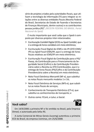 série de projetos criados pela autoridades ﬁscais, que uƟ-
                          lizam a tecnologia da informação (TI) para integrar as re-
                          lações entre as diversas enƟdades ﬁscais (Receita Federal
                          do Brasil, Secretarias de Estado de Fazenda e Secretarias
                          de Finanças Municipais, dentre outras) e os contribuintes
                          pessoa jurídica (PJ)”. (RECEITA FEDERAL DO BRASIL. Portal
                          Nacional do Sped)
                            É muito importante que você saiba que o Sped é com-
                          posto por diversos projetos inter-relacionados:
                             Escrituração Contábil Digital (ECD) ou Sped Contábil, que
                             é a entrega de livros contábeis em meio eletrônico;
                             Escrituração Fiscal Digital do ICMS e do IPI (EFD ICMS/
                             IPI) ou Sped Fiscal ICMS/IPI, que é a entrega de livros
                             ﬁscais relaƟvos ao ICMS/IPI em meio eletrônico;
                             Escrituração Fiscal Digital da Contribuição para o PIS/
                             Pasep, da Contribuição para o Financiamento da Se-
                             guridade Social (Coﬁns) e da Contribuição Previden-
                             ciária sobre a Receita ou EFD-Contribuições, que é a
                             entrega de livros ﬁscais (PIS/Coﬁns e da Contribuição
                             Previdenciária sobre a Receita) em meio eletrônico;
                             Nota Fiscal Eletrônica MercanƟl (NF-e), que subsƟtui
                             as notas ﬁscais mercanƟs modelos 1 e 1A;
                             Nota Fiscal Eletrônica de Serviços (NFS-e), que subsƟ-
                             tui as notas ﬁscais de serviços;
                             Conhecimento de Transporte Eletrônico (CT-e), que
| Unidade 1




                             subsƟtui os conhecimentos de transporte; e
                             Outros como: FCont, e-Lalur, e-Social.


              Você sabia?
                Em 14/9/2006 a primeira NF-e foi emiƟda no Brasil, pela Empresa
              Dimed, e autorizada pela Sefaz RS.
                A Junta Comercial de Minas Gerais (Jucemg) autenƟcou a primeira
              ECD do Brasil, da empresa Usiminas, em 25/6/2008.


16
 