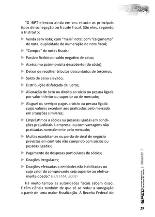 “O IBPT elencou ainda em seu estudo os principais
tipos de sonegação ou fraude fiscal. São eles, segundo
o Instituto:
   Venda sem nota; com “meia” nota; com “calçamento”
   de nota; duplicidade de numeração de nota ﬁscal;
   “Compra” de notas ﬁscais;
   Passivo ﬁcơcio ou saldo negaƟvo de caixa;
   Acréscimo patrimonial a descoberto (do sócio);
   Deixar de recolher tributos descontados de terceiros;
   Saldo de caixa elevado;
   Distribuição disfarçada de lucros;
   Alienação de bem ou direito ao sócio ou pessoa ligada
   por valor inferior ou superior ao de mercado;
   Aluguel ou serviços pagos a sócio ou pessoa ligada
   cujos valores excedem aos praƟcados pelo mercado
   em situações similares;
   EmprésƟmos a sócios ou pessoas ligadas em condi-
   ções prejudiciais à empresa, ou com vantagens não
   praƟcadas normalmente pelo mercado;
   Multas exorbitantes ou perda de sinal de negócio
   previstas em contrato não cumprido com sócios ou
   pessoas ligadas;
                                                           | Unidade 1

   Pagamento de despesas parƟculares de sócios;
   Doações irregulares;
   Doações efetuadas a enƟdades não habilitadas ou
   cujo valor do comprovante seja superior ao efeƟva-
   mente doado.” (FUTEMA, 2008)
   Há muito tempo as autoridades ﬁscais sabem disso.
E têm ciência também de que só se reduz a sonegação
a parƟr de uma maior ﬁscalização. A Receita Federal do


                                                           29
 