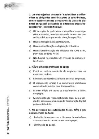2. Um dos objeƟvos do Sped é “Racionalizar e unifor-
              mizar as obrigações acessórias para os contribuintes,
              com o estabelecimento de transmissão única de dis-
              Ɵntas obrigações acessórias de diferentes órgãos ﬁs-
              calizadores”. Isso signiﬁca que:
              a) Há intenção de padronizar e simpliﬁcar as obriga-
                 ções acessórias, mas isso depende de normas que
                 serão publicadas para cada situação especíﬁca.
              b) Haverá redução da carga tributária.
              c) Haverá simpliﬁcação da legislação tributária.
              d) Haverá padronização de alíquotas de ICMS e IPI,
                 por causa do Sped Fiscal.
              e) Não haverá necessidade de emissão de documen-
                 tos ﬁscais.

              3. NÃO é uma das premissas do Sped:
              a) Propiciar melhor ambiente de negócios para as
                 empresas no País.
              b) Eliminar a concorrência desleal entre as empresas.
              c) O documento oﬁcial é o documento eletrônico
                 com validade jurídica para todos os ﬁns.
              d) Manter cópia de todos os documentos e livros
                 em papel.
| Unidade 1




              e) Manutenção da responsabilidade legal pela guar-
                 da dos arquivos eletrônicos da Escrituração Digital
                 pelo contribuinte.

              4. Na percepção das autoridades ﬁscais, NÃO é um
              dos beneİcios do Sped:
              a)    Redução de custos com a dispensa de emissão e
                   armazenamento de documentos em papel.
              b)   Eliminação do papel.


34
 