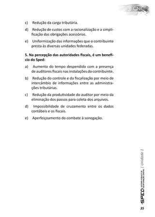 c)   Redução da carga tributária.
d)   Redução de custos com a racionalização e a simpli-
     ﬁcação das obrigações acessórias.
e)   Uniformização das informações que o contribuinte
     presta às diversas unidades federadas.

5. Na percepção das autoridades ﬁscais, é um beneİ-
cio do Sped:
a)    Aumento do tempo despendido com a presença
     de auditores ﬁscais nas instalações do contribuinte.
b)    Redução do controle e da ﬁscalização por meio de
     intercâmbio de informações entre as administra-
     ções tributárias.
c)   Redução da produƟvidade do auditor por meio da
     eliminação dos passos para coleta dos arquivos.
d)    Impossibilidade de cruzamento entre os dados
     contábeis e os ﬁscais.
e)   Aperfeiçoamento do combate à sonegação.




                                                            | Unidade 1




                                                            35
 