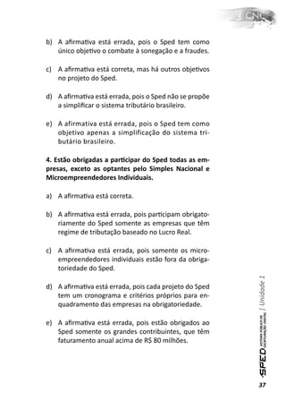 b) A aﬁrmaƟva está errada, pois o Sped tem como
   único objeƟvo o combate à sonegação e a fraudes.

c) A aﬁrmaƟva está correta, mas há outros objeƟvos
   no projeto do Sped.

d) A aﬁrmaƟva está errada, pois o Sped não se propõe
   a simpliﬁcar o sistema tributário brasileiro.

e) A afirmativa está errada, pois o Sped tem como
   objetivo apenas a simplificação do sistema tri-
   butário brasileiro.

4. Estão obrigadas a parƟcipar do Sped todas as em-
presas, exceto as optantes pelo Simples Nacional e
Microempreendedores Individuais.

a) A aﬁrmaƟva está correta.

b) A aﬁrmaƟva está errada, pois parƟcipam obrigato-
   riamente do Sped somente as empresas que têm
   regime de tributação baseado no Lucro Real.

c) A aﬁrmaƟva está errada, pois somente os micro-
   empreendedores individuais estão fora da obriga-
   toriedade do Sped.
                                                       | Unidade 1


d) A aﬁrmaƟva está errada, pois cada projeto do Sped
   tem um cronograma e critérios próprios para en-
   quadramento das empresas na obrigatoriedade.

e) A aﬁrmaƟva está errada, pois estão obrigados ao
   Sped somente os grandes contribuintes, que têm
   faturamento anual acima de R$ 80 milhões.




                                                       37
 