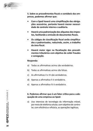 5. Sobre os procedimentos ﬁscais e contábeis das em-
              presas, podemos aﬁrmar que:
              •   Com o Sped haverá uma simpliﬁcação das obriga-
                  ções acessórias, portanto haverá menor necessi-
                  dade de controle interno e auditoria.
              •   Haverá uma padronização das alíquotas dos impos-
                  tos, facilitando a emissão de documentos ﬁscais.
              •   Os códigos de classiﬁcação ﬁscal serão simpliﬁca-
                  dos e padronizados, reduzindo, assim, o trabalho
                  da área ﬁscal.
              •   Haverá maior rigor na ﬁscalização dos procedi-
                  mentos tributários com objeƟvo de coibir fraudes
                  e sonegação.
              Responda:
              a) Todas as aﬁrmaƟvas acima são verdadeiras.
              b) Todas as aﬁrmaƟvas acima são falsas.
              c) As aﬁrmaƟvas II e III são verdadeiras.
              d) Apenas a aﬁrmaƟva II é verdadeira.
              e) Apenas a aﬁrmaƟva IV é verdadeira.
| Unidade 1




              6. Podemos aﬁrmar que é um fator críƟco para a ade-
              quação de uma empresa ao Sped:
              a) Uso intensivo de tecnologia da informação móvel,
                 por meio de telefonia celular, com objeƟvo de contro-
                 lar, com eﬁciência e eﬁcácia, as operações logíƟcas;




38
 