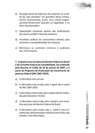 b) Atuação direta da liderança da empresa no senƟ-
   do de “dar exemplo” em questões éƟcas empre-
   sariais, promovendo, assim, uma cultura organi-
   zacional fortemente baseada na legalidade e na
   éƟca das operações.

c) Capacitação constante apenas dos proﬁssionais
   das áreas contábil e ﬁscal da empresa.

d) IncenƟvar práƟcas de concorrência desleal, para
   aumentar a compeƟƟvidade da empresa.

e) Minimizar os controles internos e auditoria
   das informações.



7. O Sped é uma iniciaƟva da Receita Federal do Brasil
e do Conselho Federal de Contabilidade. Foi insƟtuído
pelo Decreto nº 6.022, de 22 de janeiro de 2007, e é
parte do Programa de Aceleração do Crescimento do
governo federal (PAC 2007-2010).

a) A aﬁrmaƟva está correta.

b) A aﬁrmaƟva está errada, pois o Sped não é parte
   do PAC 2007-2010.                                     | Unidade 1

c) A aﬁrmaƟva está errada, pois o Sped não foi insƟtu-
   ído pelo Decreto nº 6.022.

d)   A aﬁrmaƟva está errada, pois o Sped é uma inicia-
     Ɵva exclusiva da Receita Federal do Brasil.

e) A aﬁrmaƟva está errada, pois o Sped é uma ini-
   ciaƟva das administrações tributárias da União, dos
   Estados e dos Municípios.



                                                         39
 
