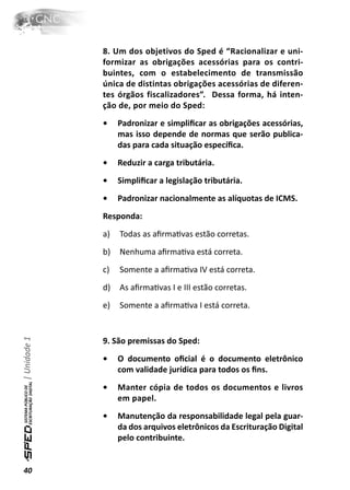 8. Um dos objetivos do Sped é “Racionalizar e uni-
              formizar as obrigações acessórias para os contri-
              buintes, com o estabelecimento de transmissão
              única de distintas obrigações acessórias de diferen-
              tes órgãos fiscalizadores”. Dessa forma, há inten-
              ção de, por meio do Sped:
              •    Padronizar e simpliﬁcar as obrigações acessórias,
                   mas isso depende de normas que serão publica-
                   das para cada situação especíﬁca.
              •    Reduzir a carga tributária.
              •    Simpliﬁcar a legislação tributária.
              •    Padronizar nacionalmente as alíquotas de ICMS.
              Responda:
              a)   Todas as aﬁrmaƟvas estão corretas.
              b)   Nenhuma aﬁrmaƟva está correta.
              c)   Somente a aﬁrmaƟva IV está correta.
              d)   As aﬁrmaƟvas I e III estão corretas.
              e)   Somente a aﬁrmaƟva I está correta.
| Unidade 1




              9. São premissas do Sped:
              •    O documento oﬁcial é o documento eletrônico
                   com validade jurídica para todos os ﬁns.
              •    Manter cópia de todos os documentos e livros
                   em papel.
              •    Manutenção da responsabilidade legal pela guar-
                   da dos arquivos eletrônicos da Escrituração Digital
                   pelo contribuinte.


40
 