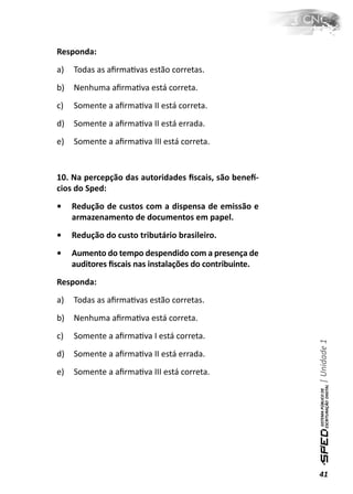 Responda:
a)   Todas as aﬁrmaƟvas estão corretas.
b)   Nenhuma aﬁrmaƟva está correta.
c)   Somente a aﬁrmaƟva II está correta.
d)   Somente a aﬁrmaƟva II está errada.
e)   Somente a aﬁrmaƟva III está correta.


10. Na percepção das autoridades ﬁscais, são beneİ-
cios do Sped:
•    Redução de custos com a dispensa de emissão e
     armazenamento de documentos em papel.
•    Redução do custo tributário brasileiro.
•    Aumento do tempo despendido com a presença de
     auditores ﬁscais nas instalações do contribuinte.
Responda:
a)   Todas as aﬁrmaƟvas estão corretas.
b)   Nenhuma aﬁrmaƟva está correta.
c)   Somente a aﬁrmaƟva I está correta.
                                                         | Unidade 1


d)   Somente a aﬁrmaƟva II está errada.
e)   Somente a aﬁrmaƟva III está correta.




                                                         41
 