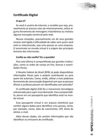 CerƟﬁcado Digital
  O que é?
   Se você é usuário da internet, e acredito que seja, pro-
vavelmente já acessou sites de relacionamento, uƟliza al-
guma ferramenta de mensagens instantâneas ou realizou
alguma transação comercial pela rede.
  Nessas situações, possivelmente um de seus grandes
receios está ligado à diﬁculdade de saber com quem você
está se relacionando, seja uma pessoa ou uma empresa.
O anonimato no mundo virtual é a origem dos principais
temores dos internautas.

  Conﬁo ou não conﬁo? Eis a questão!
  Pois este dilema é comparƟlhado por grandes insƟtui-
ções, como as redes de varejo on-line, bancos e autori-
dades ﬁscais.
   A Receita Federal do Brasil (RFB) só pode disponibilizar
informações ﬁscais para o próprio contribuinte ou para
quem ele autorizou. Como, então, uƟlizar a mais poderosa
ferramenta de comunicação disponível sem que as pessoas
(İsicas e jurídicas) possam ser idenƟﬁcadas com precisão?
   O cerƟﬁcado digital (CD) foi o mecanismo tecnológico
selecionado para suprir essa demanda. Para compreendê-
lo, pense em um passaporte que idenƟﬁca você no mun-
                                                              | Unidade 2

do virtual.
   Esse passaporte virtual é um arquivo eletrônico que
contém alguns dados para idenƟﬁcar uma pessoa, como,
por exemplo, nome, data de nascimento, CPF, ơtulo de
eleitor, e-mail.
   Além desses dados, ele contém informações que vão
idenƟﬁcar os emissores do cerƟﬁcado.




                                                              45
 