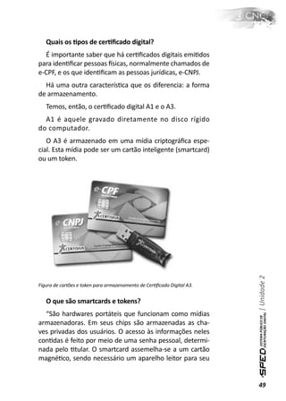 Quais os Ɵpos de cerƟﬁcado digital?
  É importante saber que há cerƟﬁcados digitais emiƟdos
para idenƟﬁcar pessoas İsicas, normalmente chamados de
e-CPF, e os que idenƟﬁcam as pessoas jurídicas, e-CNPJ.
  Há uma outra caracterísƟca que os diferencia: a forma
de armazenamento.
   Temos, então, o cerƟﬁcado digital A1 e o A3.
  A1 é aquele gravado diretamente no disco rígido
do computador.
   O A3 é armazenado em uma mídia criptográﬁca espe-
cial. Esta mídia pode ser um cartão inteligente (smartcard)
ou um token.




                                                                        | Unidade 2

Figura de cartões e token para armazenamento de CerƟﬁcado Digital A3.


   O que são smartcards e tokens?
  “São hardwares portáteis que funcionam como mídias
armazenadoras. Em seus chips são armazenadas as cha-
ves privadas dos usuários. O acesso às informações neles
conƟdas é feito por meio de uma senha pessoal, determi-
nada pelo Ɵtular. O smartcard assemelha-se a um cartão
magnéƟco, sendo necessário um aparelho leitor para seu


                                                                        49
 