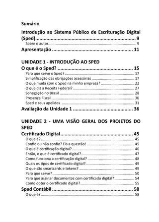 Sumário
Introdução ao Sistema Público de Escrituração Digital
(Sped)........................................................................ 9
  Sobre o autor..................................................................................... 9
Apresentação .......................................................... 11

UNIDADE 1 - INTRODUÇÃO AO SPED
O que é o Sped? ...................................................... 15
  Para que serve o Sped? ................................................................... 17
  Simpliﬁcação das obrigações acessórias ......................................... 17
  O que muda com o Sped na minha empresa? ................................ 22
  O que diz a Receita Federal? ........................................................... 27
  Sonegação no Brasil ........................................................................ 28
  Presença Fiscal ................................................................................ 30
  Sped e seus apelidos ...................................................................... 31
Avaliação da Unidade 1 ........................................... 36

UNIDADE 2 - UMA VISÃO GERAL DOS PROJETOS DO
SPED
CerƟﬁcado Digital .................................................... 45
  O que é? .......................................................................................... 45
  Conﬁo ou não conﬁo? Eis a questão! .............................................. 45
  O que é cerƟﬁcação digital? ............................................................ 46
  Então, o que é cerƟﬁcado digital? ................................................... 47
  Como funciona a cerƟﬁcação digital? ............................................. 48
  Quais os Ɵpos de cerƟﬁcado digital?............................................... 49
  O que são smartcards e tokens? ..................................................... 49
  Para que serve? ............................................................................... 50
  Para que assinar documentos com cerƟﬁcado digital? ................... 54
  Como obter o cerƟﬁcado digital? .................................................... 55
Sped Contábil .......................................................... 58
  O que é? .......................................................................................... 58
 