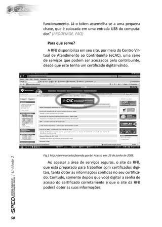 funcionamento. Já o token assemelha-se a uma pequena
              chave, que é colocada em uma entrada USB do computa-
              dor.” (PRODEMGE. FAQ)

                 Para que serve?
                A RFB disponibiliza em seu site, por meio do Centro Vir-
              tual de Atendimento ao Contribuinte (eCAC), uma série
              de serviços que podem ser acessados pelo contribuinte,
              desde que este tenha um cerƟﬁcado digital válido.




              Fig.1 hƩp://www.receita.fazenda.gov.br. Acesso em: 29 de junho de 2008.
| Unidade 2




                 Ao acessar a área de serviços seguros, o site da RFB,
              que está preparado para trabalhar com cerƟﬁcados digi-
              tais, tenta obter as informações conƟdas no seu cerƟﬁca-
              do. Contudo, somente depois que você digitar a senha de
              acesso do cerƟﬁcado corretamente é que o site da RFB
              poderá obter as suas informações.




50
 
