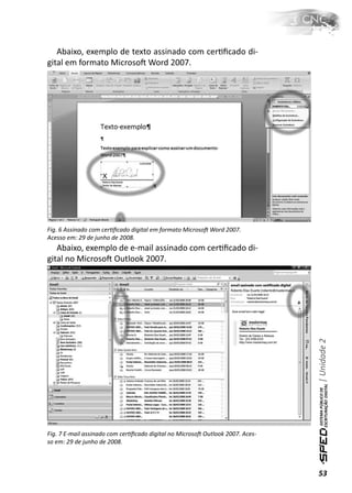 Abaixo, exemplo de texto assinado com cerƟﬁcado di-
gital em formato MicrosoŌ Word 2007.




Fig. 6 Assinado com cerƟﬁcado digital em formato MicrosoŌ Word 2007.
Acesso em: 29 de junho de 2008.
   Abaixo, exemplo de e-mail assinado com cerƟﬁcado di-
gital no MicrosoŌ Outlook 2007.




                                                                               | Unidade 2




Fig. 7 E-mail assinado com cerƟﬁcado digital no MicrosoŌ Outlook 2007. Aces-
so em: 29 de junho de 2008.



                                                                               53
 