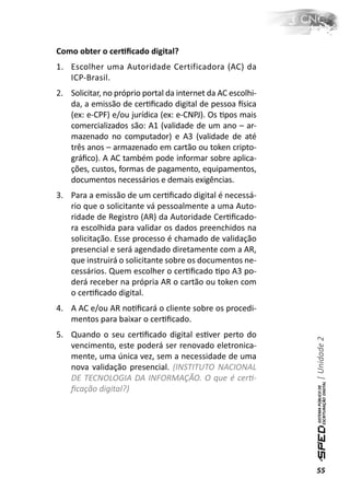 Como obter o cerƟﬁcado digital?
1. Escolher uma Autoridade Certificadora (AC) da
   ICP-Brasil.
2. Solicitar, no próprio portal da internet da AC escolhi-
   da, a emissão de cerƟﬁcado digital de pessoa İsica
   (ex: e-CPF) e/ou jurídica (ex: e-CNPJ). Os Ɵpos mais
   comercializados são: A1 (validade de um ano – ar-
   mazenado no computador) e A3 (validade de até
   três anos – armazenado em cartão ou token cripto-
   gráﬁco). A AC também pode informar sobre aplica-
   ções, custos, formas de pagamento, equipamentos,
   documentos necessários e demais exigências.
3. Para a emissão de um cerƟﬁcado digital é necessá-
   rio que o solicitante vá pessoalmente a uma Auto-
   ridade de Registro (AR) da Autoridade CerƟﬁcado-
   ra escolhida para validar os dados preenchidos na
   solicitação. Esse processo é chamado de validação
   presencial e será agendado diretamente com a AR,
   que instruirá o solicitante sobre os documentos ne-
   cessários. Quem escolher o cerƟﬁcado Ɵpo A3 po-
   derá receber na própria AR o cartão ou token com
   o cerƟﬁcado digital.
4. A AC e/ou AR noƟﬁcará o cliente sobre os procedi-
   mentos para baixar o cerƟﬁcado.
5. Quando o seu cerƟﬁcado digital esƟver perto do
                                                             | Unidade 2

   vencimento, este poderá ser renovado eletronica-
   mente, uma única vez, sem a necessidade de uma
   nova validação presencial. (INSTITUTO NACIONAL
   DE TECNOLOGIA DA INFORMAÇÃO. O que é cerƟ-
   ﬁcação digital?)




                                                             55
 
