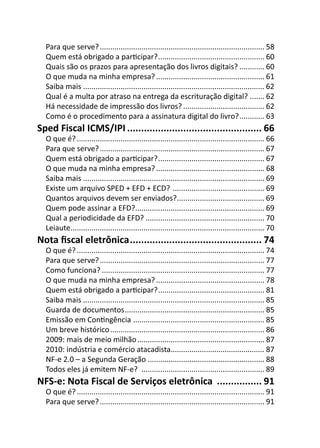 Para que serve? ............................................................................... 58
  Quem está obrigado a parƟcipar? ................................................... 60
  Quais são os prazos para apresentação dos livros digitais? ............ 60
  O que muda na minha empresa? .................................................... 61
  Saiba mais ....................................................................................... 62
  Qual é a multa por atraso na entrega da escrituração digital? ....... 62
  Há necessidade de impressão dos livros? ....................................... 62
  Como é o procedimento para a assinatura digital do livro? ............ 63
Sped Fiscal ICMS/IPI ................................................ 66
  O que é? .......................................................................................... 66
  Para que serve? ............................................................................... 67
  Quem está obrigado a parƟcipar? ................................................... 67
  O que muda na minha empresa? .................................................... 68
  Saiba mais ....................................................................................... 69
  Existe um arquivo SPED + EFD + ECD? ............................................ 69
  Quantos arquivos devem ser enviados?.......................................... 69
  Quem pode assinar a EFD?.............................................................. 69
  Qual a periodicidade da EFD? ......................................................... 70
  Leiaute ............................................................................................. 70
Nota ﬁscal eletrônica ............................................... 74
  O que é? .......................................................................................... 74
  Para que serve? ............................................................................... 77
  Como funciona? .............................................................................. 77
  O que muda na minha empresa? .................................................... 78
  Quem está obrigado a parƟcipar? ................................................... 81
  Saiba mais ....................................................................................... 85
  Guarda de documentos ................................................................... 85
  Emissão em ConƟngência ............................................................... 85
  Um breve histórico .......................................................................... 86
  2009: mais de meio milhão ............................................................. 87
  2010: indústria e comércio atacadista............................................. 87
  NF-e 2.0 – a Segunda Geração ........................................................ 88
  Todos eles já emitem NF-e? ........................................................... 89
NFS-e: Nota Fiscal de Serviços eletrônica ................ 91
  O que é? .......................................................................................... 91
  Para que serve? ............................................................................... 91
 