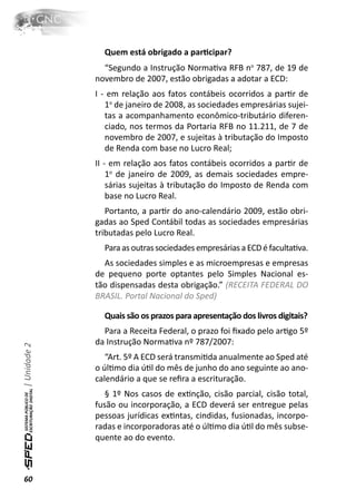 Quem está obrigado a parƟcipar?
                “Segundo a Instrução NormaƟva RFB no 787, de 19 de
              novembro de 2007, estão obrigadas a adotar a ECD:
              I - em relação aos fatos contábeis ocorridos a parƟr de
                 1o de janeiro de 2008, as sociedades empresárias sujei-
                 tas a acompanhamento econômico-tributário diferen-
                 ciado, nos termos da Portaria RFB no 11.211, de 7 de
                 novembro de 2007, e sujeitas à tributação do Imposto
                 de Renda com base no Lucro Real;
              II - em relação aos fatos contábeis ocorridos a parƟr de
                  1o de janeiro de 2009, as demais sociedades empre-
                  sárias sujeitas à tributação do Imposto de Renda com
                  base no Lucro Real.
                 Portanto, a parƟr do ano-calendário 2009, estão obri-
              gadas ao Sped Contábil todas as sociedades empresárias
              tributadas pelo Lucro Real.
                Para as outras sociedades empresárias a ECD é facultaƟva.
                As sociedades simples e as microempresas e empresas
              de pequeno porte optantes pelo Simples Nacional es-
              tão dispensadas desta obrigação.” (RECEITA FEDERAL DO
              BRASIL. Portal Nacional do Sped)

                Quais são os prazos para apresentação dos livros digitais?
                Para a Receita Federal, o prazo foi ﬁxado pelo arƟgo 5º
              da Instrução NormaƟva nº 787/2007:
| Unidade 2




                 “Art. 5º A ECD será transmiƟda anualmente ao Sped até
              o úlƟmo dia úƟl do mês de junho do ano seguinte ao ano-
              calendário a que se reﬁra a escrituração.
                 § 1º Nos casos de exƟnção, cisão parcial, cisão total,
              fusão ou incorporação, a ECD deverá ser entregue pelas
              pessoas jurídicas exƟntas, cindidas, fusionadas, incorpo-
              radas e incorporadoras até o úlƟmo dia úƟl do mês subse-
              quente ao do evento.



60
 