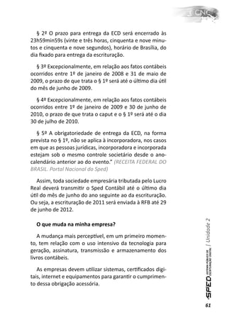 § 2º O prazo para entrega da ECD será encerrado às
23h59min59s (vinte e três horas, cinquenta e nove minu-
tos e cinquenta e nove segundos), horário de Brasília, do
dia ﬁxado para entrega da escrituração.

  § 3º Excepcionalmente, em relação aos fatos contábeis
ocorridos entre 1º de janeiro de 2008 e 31 de maio de
2009, o prazo de que trata o § 1º será até o úlƟmo dia úƟl
do mês de junho de 2009.

  § 4º Excepcionalmente, em relação aos fatos contábeis
ocorridos entre 1º de janeiro de 2009 e 30 de junho de
2010, o prazo de que trata o caput e o § 1º será até o dia
30 de julho de 2010.

   § 5º A obrigatoriedade de entrega da ECD, na forma
prevista no § 1º, não se aplica à incorporadora, nos casos
em que as pessoas jurídicas, incorporadora e incorporada
estejam sob o mesmo controle societário desde o ano-
calendário anterior ao do evento.” (RECEITA FEDERAL DO
BRASIL. Portal Nacional do Sped)

  Assim, toda sociedade empresária tributada pelo Lucro
Real deverá transmiƟr o Sped Contábil até o úlƟmo dia
úƟl do mês de junho do ano seguinte ao da escrituração.
Ou seja, a escrituração de 2011 será enviada à RFB até 29
de junho de 2012.                                            | Unidade 2

  O que muda na minha empresa?

   A mudança mais percepơvel, em um primeiro momen-
to, tem relação com o uso intensivo da tecnologia para
geração, assinatura, transmissão e armazenamento dos
livros contábeis.

   As empresas devem uƟlizar sistemas, cerƟﬁcados digi-
tais, internet e equipamentos para garanƟr o cumprimen-
to dessa obrigação acessória.


                                                             61
 