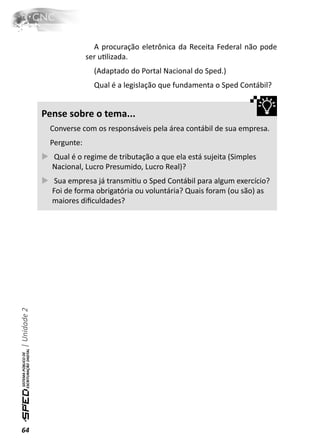 A procuração eletrônica da Receita Federal não pode
                           ser uƟlizada.
                             (Adaptado do Portal Nacional do Sped.)
                             Qual é a legislação que fundamenta o Sped Contábil?


              Pense sobre o tema...
               Converse com os responsáveis pela área contábil de sua empresa.
               Pergunte:
                Qual é o regime de tributação a que ela está sujeita (Simples
                Nacional, Lucro Presumido, Lucro Real)?
                 Sua empresa já transmiƟu o Sped Contábil para algum exercício?
                Foi de forma obrigatória ou voluntária? Quais foram (ou são) as
                maiores diﬁculdades?
| Unidade 2




64
 