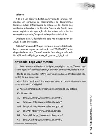 Leiaute
  A EFD é um arquivo digital, com validade jurídica, for-
mando um conjunto de escriturações de documentos
ﬁscais e outras informações de interesse dos ﬁscos das
unidades federadas e da Receita Federal do Brasil, bem
como registros de apuração de impostos referentes às
operações e prestações praƟcadas pelo contribuinte.
  O leiaute da EFD foi deﬁnido pelo Ato Cotepe nº 9, de
2008, e suas alterações.
   O Guia PráƟco da EFD, que contém o leiaute detalhado,
bem como as regras de validação da EFD ICMS/IPI está
disponível em: hƩp://www1.receita.fazenda.gov.br/sped-
ﬁscal/download/guia_praƟco_efd_versao_2_0_3.pdf

 AƟvidade: Faça você mesmo
    1. Acesse o Portal Nacional do Sped, na página: hƩps://www.sped.
 fazenda.gov.br/spedﬁscalserver/ConsultaContribuinte/Default.aspx
    Digite as informações (CNPJ, Inscrição Estadual, e Unidade da Fede-
 ração) de sua empresa.
    Qual foi o resultado? Sua empresa consta como cadastrada para
 transmiƟr a EFD ICMS/IPI?
    2. Acesse o Portal da Secretaria de Fazenda do seu estado.
    Conﬁra no site:
                                                                          | Unidade 2

    AC     Sefaz/AC: hƩp://www.sefaz.ac.gov.br/
    AL     Sefaz/AL: hƩp://www.sefaz.al.gov.br/
    AM Sefz/AM: hƩp://www.sefaz.am.gov.br/
    AP     SRE/AP: hƩp://www.sefaz.ap.gov.br/
    BA     Sefaz/BA: hƩp://www.sefaz.ba.gov.br/
    CE     Sefaz/CE: hƩp://www.sefaz.ce.gov.br/
 (ConƟnua na próxima página)




                                                                          71
 
