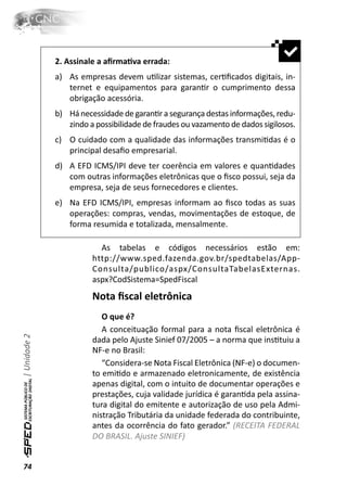 2. Assinale a aﬁrmaƟva errada:
              a) As empresas devem uƟlizar sistemas, cerƟﬁcados digitais, in-
                 ternet e equipamentos para garanƟr o cumprimento dessa
                 obrigação acessória.
              b) Há necessidade de garanƟr a segurança destas informações, redu-
                 zindo a possibilidade de fraudes ou vazamento de dados sigilosos.
              c) O cuidado com a qualidade das informações transmiƟdas é o
                 principal desaﬁo empresarial.
              d) A EFD ICMS/IPI deve ter coerência em valores e quanƟdades
                 com outras informações eletrônicas que o ﬁsco possui, seja da
                 empresa, seja de seus fornecedores e clientes.
              e) Na EFD ICMS/IPI, empresas informam ao ﬁsco todas as suas
                 operações: compras, vendas, movimentações de estoque, de
                 forma resumida e totalizada, mensalmente.

                          As tabelas e códigos necessários estão em:
                        http://www.sped.fazenda.gov.br/spedtabelas/App-
                        Consulta/publico/aspx/ConsultaTabelasExternas.
                        aspx?CodSistema=SpedFiscal
                        Nota ﬁscal eletrônica
                           O que é?
                           A conceituação formal para a nota ﬁscal eletrônica é
| Unidade 2




                        dada pelo Ajuste Sinief 07/2005 – a norma que insƟtuiu a
                        NF-e no Brasil:
                           “Considera-se Nota Fiscal Eletrônica (NF-e) o documen-
                        to emiƟdo e armazenado eletronicamente, de existência
                        apenas digital, com o intuito de documentar operações e
                        prestações, cuja validade jurídica é garanƟda pela assina-
                        tura digital do emitente e autorização de uso pela Admi-
                        nistração Tributária da unidade federada do contribuinte,
                        antes da ocorrência do fato gerador.” (RECEITA FEDERAL
                        DO BRASIL. Ajuste SINIEF)


74
 