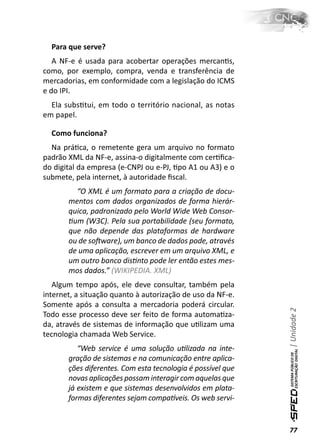 Para que serve?
   A NF-e é usada para acobertar operações mercanƟs,
como, por exemplo, compra, venda e transferência de
mercadorias, em conformidade com a legislação do ICMS
e do IPI.
  Ela subsƟtui, em todo o território nacional, as notas
em papel.

  Como funciona?
  Na práƟca, o remetente gera um arquivo no formato
padrão XML da NF-e, assina-o digitalmente com cerƟﬁca-
do digital da empresa (e-CNPJ ou e-PJ, Ɵpo A1 ou A3) e o
submete, pela internet, à autoridade ﬁscal.
         “O XML é um formato para a criação de docu-
       mentos com dados organizados de forma hierár-
       quica, padronizado pelo World Wide Web Consor-
       Ɵum (W3C). Pela sua portabilidade (seu formato,
       que não depende das plataformas de hardware
       ou de soŌware), um banco de dados pode, através
       de uma aplicação, escrever em um arquivo XML, e
       um outro banco disƟnto pode ler então estes mes-
       mos dados.” (WIKIPEDIA. XML)
   Algum tempo após, ele deve consultar, também pela
internet, a situação quanto à autorização de uso da NF-e.
Somente após a consulta a mercadoria poderá circular.
                                                             | Unidade 2

Todo esse processo deve ser feito de forma automaƟza-
da, através de sistemas de informação que uƟlizam uma
tecnologia chamada Web Service.
          “Web service é uma solução uƟlizada na inte-
       gração de sistemas e na comunicação entre aplica-
       ções diferentes. Com esta tecnologia é possível que
       novas aplicações possam interagir com aquelas que
       já existem e que sistemas desenvolvidos em plata-
       formas diferentes sejam compaơveis. Os web servi-


                                                             77
 