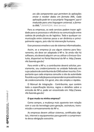 ces são componentes que permitem às aplicações
                     enviar e receber dados em formato XML. Cada
                     aplicação pode ter a sua própria ‘linguagem’, que é
                     traduzida para uma linguagem universal, o forma-
                     to XML.” (WIKIPEDIA. Web Service)
                Para as empresas, os web services podem trazer agili-
              dade para os processos e eﬁciência na comunicação entre
              cadeias de produção ou de logísƟca. Toda e qualquer co-
              municação entre sistemas passa a ser dinâmica e princi-
              palmente segura, pois não há intervenção humana.
                Esse processo envolve o uso de sistemas informaƟzados.
                 Assim, se a empresa já usa algum sistema para fatu-
              ramento, ele deve ser adaptado à NF-e. Se ainda não há
              soŌware, ela deverá adquirir um ou uƟlizar o Emissor Gra-
              tuito, disponível no Portal Nacional da NF-e: hƩp://www.
              nfe.fazenda.gov.br/
                 Para emiƟr a NF-e, o contribuinte deverá solicitar, pre-
              viamente, seu credenciamento na unidade federada em
              cujo cadastro de contribuinte do ICMS esƟver inscrito. É im-
              portante que cada empresa consulte o site da autoridade
              ﬁscal de sua jurisdição para compreender os procedimentos
              de credenciamento. Em geral, eles são simples e rápidos.
                O Manual de Integração - Contribuinte, que contém
              toda a especiﬁcação técnica, regras e detalhes sobre a
              emissão de NF-e, pode ser encontrado em: hƩp://www.
| Unidade 2




              nfe.fazenda.gov.br/

                O que muda na minha empresa?
                Como sempre, a mudança mais aparente tem relação
              com o uso da tecnologia para geração, assinatura, trans-
              missão e armazenamento da NF-e.
                 As empresas devem uƟlizar sistemas, cerƟﬁcados digi-
              tais, internet e equipamentos para garanƟr o cumprimen-
              to dessa obrigação acessória.


78
 