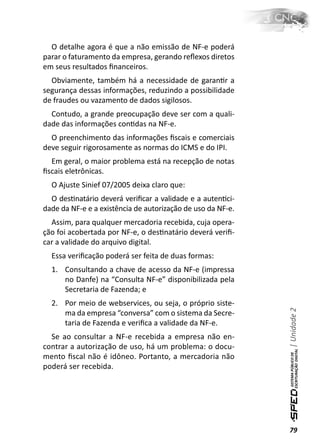 O detalhe agora é que a não emissão de NF-e poderá
parar o faturamento da empresa, gerando reﬂexos diretos
em seus resultados ﬁnanceiros.
  Obviamente, também há a necessidade de garanƟr a
segurança dessas informações, reduzindo a possibilidade
de fraudes ou vazamento de dados sigilosos.
  Contudo, a grande preocupação deve ser com a quali-
dade das informações conƟdas na NF-e.
  O preenchimento das informações ﬁscais e comerciais
deve seguir rigorosamente as normas do ICMS e do IPI.
  Em geral, o maior problema está na recepção de notas
ﬁscais eletrônicas.
  O Ajuste Sinief 07/2005 deixa claro que:
  O desƟnatário deverá veriﬁcar a validade e a autenƟci-
dade da NF-e e a existência de autorização de uso da NF-e.
  Assim, para qualquer mercadoria recebida, cuja opera-
ção foi acobertada por NF-e, o desƟnatário deverá veriﬁ-
car a validade do arquivo digital.
  Essa veriﬁcação poderá ser feita de duas formas:
  1. Consultando a chave de acesso da NF-e (impressa
     no Danfe) na “Consulta NF-e” disponibilizada pela
     Secretaria de Fazenda; e
  2. Por meio de webservices, ou seja, o próprio siste-
                                                             | Unidade 2

     ma da empresa “conversa” com o sistema da Secre-
     taria de Fazenda e veriﬁca a validade da NF-e.
  Se ao consultar a NF-e recebida a empresa não en-
contrar a autorização de uso, há um problema: o docu-
mento ﬁscal não é idôneo. Portanto, a mercadoria não
poderá ser recebida.




                                                             79
 
