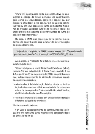 “Para fins do disposto neste protocolo, deve-se con-
siderar o código da CNAE principal do contribuinte,
bem como os secundários, conforme conste ou, por
exercer a atividade, deva constar em seus atos consti-
tutivos ou em seus cadastros, junto ao Cadastro Nacio-
nal de Pessoas Jurídicas (CNPJ) da Receita Federal do
Brasil (RFB) e no cadastro de contribuintes do ICMS de
cada unidade federada.”
  Ou seja, o CNAE que conste ou deva constar no ca-
dastro do contribuinte será o fator de determinação
do enquadramento.

   Veja a lista completa de CNAEs no endereço: hƩp://www.fazenda.
 gov.br/confaz/confaz/protocolos/icms/2009/pt042_09.htm

   Além disso, o Protocolo 42 estabeleceu, em sua Cláu-
sula Segunda, que:
  “Ficam obrigados a emiƟr Nota Fiscal Eletrônica (NF-e),
modelo 55, em subsƟtuição à Nota Fiscal, modelo 1 ou
1-A, a parƟr de 1º de dezembro de 2010, os contribuintes
que, independentemente da aƟvidade econômica exerci-
da, realizem operações:
I – desƟnadas à Administração Pública direta ou indire-
   ta, inclusive empresa pública e sociedade de economia
   mista, de qualquer dos Poderes da União, dos Estados,
                                                                    | Unidade 2

   do Distrito Federal e dos Municípios;
II – com desƟnatário localizado em unidade da Federação
    diferente daquela do emitente;
III – de comércio exterior.
  § 1º Caso o estabelecimento do contribuinte não se en-
quadre em nenhuma outra hipótese de obrigatoriedade
de emissão da NF-e:




                                                                    83
 
