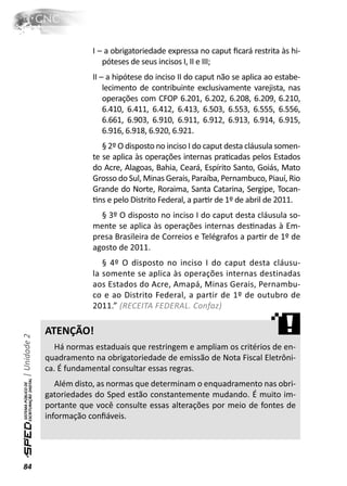 I – a obrigatoriedade expressa no caput ﬁcará restrita às hi-
                             póteses de seus incisos I, II e III;
                          II – a hipótese do inciso II do caput não se aplica ao estabe-
                              lecimento de contribuinte exclusivamente varejista, nas
                              operações com CFOP 6.201, 6.202, 6.208, 6.209, 6.210,
                              6.410, 6.411, 6.412, 6.413, 6.503, 6.553, 6.555, 6.556,
                              6.661, 6.903, 6.910, 6.911, 6.912, 6.913, 6.914, 6.915,
                              6.916, 6.918, 6.920, 6.921.
                             § 2º O disposto no inciso I do caput desta cláusula somen-
                          te se aplica às operações internas praƟcadas pelos Estados
                          do Acre, Alagoas, Bahia, Ceará, Espírito Santo, Goiás, Mato
                          Grosso do Sul, Minas Gerais, Paraíba, Pernambuco, Piauí, Rio
                          Grande do Norte, Roraima, Santa Catarina, Sergipe, Tocan-
                          Ɵns e pelo Distrito Federal, a parƟr de 1º de abril de 2011.
                            § 3º O disposto no inciso I do caput desta cláusula so-
                          mente se aplica às operações internas desƟnadas à Em-
                          presa Brasileira de Correios e Telégrafos a parƟr de 1º de
                          agosto de 2011.
                             § 4º O disposto no inciso I do caput desta cláusu-
                          la somente se aplica às operações internas destinadas
                          aos Estados do Acre, Amapá, Minas Gerais, Pernambu-
                          co e ao Distrito Federal, a partir de 1º de outubro de
                          2011.” (RECEITA FEDERAL. Confaz)

              ATENÇÃO!
| Unidade 2




                 Há normas estaduais que restringem e ampliam os critérios de en-
              quadramento na obrigatoriedade de emissão de Nota Fiscal Eletrôni-
              ca. É fundamental consultar essas regras.
                 Além disto, as normas que determinam o enquadramento nas obri-
              gatoriedades do Sped estão constantemente mudando. É muito im-
              portante que você consulte essas alterações por meio de fontes de
              informação conﬁáveis.




84
 