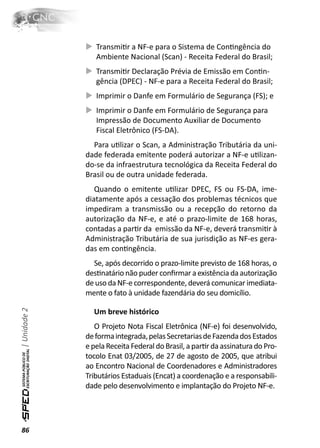 TransmiƟr a NF-e para o Sistema de ConƟngência do
                 Ambiente Nacional (Scan) - Receita Federal do Brasil;
                 TransmiƟr Declaração Prévia de Emissão em ConƟn-
                 gência (DPEC) - NF-e para a Receita Federal do Brasil;
                 Imprimir o Danfe em Formulário de Segurança (FS); e
                 Imprimir o Danfe em Formulário de Segurança para
                 Impressão de Documento Auxiliar de Documento
                 Fiscal Eletrônico (FS-DA).
                Para uƟlizar o Scan, a Administração Tributária da uni-
              dade federada emitente poderá autorizar a NF-e uƟlizan-
              do-se da infraestrutura tecnológica da Receita Federal do
              Brasil ou de outra unidade federada.
                 Quando o emitente uƟlizar DPEC, FS ou FS-DA, ime-
              diatamente após a cessação dos problemas técnicos que
              impediram a transmissão ou a recepção do retorno da
              autorização da NF-e, e até o prazo-limite de 168 horas,
              contadas a parƟr da emissão da NF-e, deverá transmiƟr à
              Administração Tributária de sua jurisdição as NF-es gera-
              das em conƟngência.
                Se, após decorrido o prazo-limite previsto de 168 horas, o
              desƟnatário não puder conﬁrmar a existência da autorização
              de uso da NF-e correspondente, deverá comunicar imediata-
              mente o fato à unidade fazendária do seu domicílio.
| Unidade 2




                Um breve histórico
                 O Projeto Nota Fiscal Eletrônica (NF-e) foi desenvolvido,
              de forma integrada, pelas Secretarias de Fazenda dos Estados
              e pela Receita Federal do Brasil, a parƟr da assinatura do Pro-
              tocolo Enat 03/2005, de 27 de agosto de 2005, que atribui
              ao Encontro Nacional de Coordenadores e Administradores
              Tributários Estaduais (Encat) a coordenação e a responsabili-
              dade pelo desenvolvimento e implantação do Projeto NF-e.




86
 