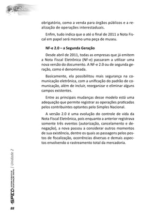 obrigatório, como a venda para órgãos públicos e a re-
              alização de operações interestaduais.
                 Enﬁm, tudo indica que o até o ﬁnal de 2011 a Nota Fis-
              cal em papel será mesmo uma peça de museu.

                NF-e 2.0 – a Segunda Geração
                 Desde abril de 2011, todas as empresas que já emitem
              a Nota Fiscal Eletrônica (NF-e) passaram a uƟlizar uma
              nova versão do documento. A NF-e 2.0 ou de segunda ge-
              ração, como é denominada.
                Basicamente, ela possibilitou mais segurança na co-
              municação eletrônica, com a uniﬁcação do padrão de co-
              municação, além de incluir, reorganizar e eliminar alguns
              campos existentes.
                Entre as principais mudanças desse modelo está uma
              adequação que permite registrar as operações praƟcadas
              pelos contribuintes optantes pelo Simples Nacional.
                A versão 2.0 é uma evolução do controle de vida da
              Nota Fiscal Eletrônica, pois enquanto a anterior registrava
              somente três eventos (autorização, cancelamento e de-
              negação), a nova passou a considerar outros momentos
              de sua existência, dentre os quais as passagens pelos pos-
              tos de ﬁscalização, ocorrências diversas e demais aspec-
              tos envolvendo o rastreamento total da mercadoria.
| Unidade 2




88
 