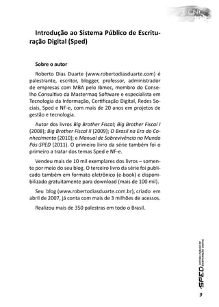 Introdução ao Sistema Público de Escritu-
ração Digital (Sped)


  Sobre o autor
   Roberto Dias Duarte (www.robertodiasduarte.com) é
palestrante, escritor, blogger, professor, administrador
de empresas com MBA pelo Ibmec, membro do Conse-
lho ConsulƟvo da Mastermaq SoŌware e especialista em
Tecnologia da Informação, CerƟﬁcação Digital, Redes So-
ciais, Sped e NF-e, com mais de 20 anos em projetos de
gestão e tecnologia.
   Autor dos livros Big Brother Fiscal; Big Brother Fiscal I
(2008); Big Brother Fiscal II (2009); O Brasil na Era do Co-
nhecimento (2010); e Manual de Sobrevivência no Mundo
Pós-SPED (2011). O primeiro livro da série também foi o
primeiro a tratar dos temas Sped e NF-e.
   Vendeu mais de 10 mil exemplares dos livros – somen-
te por meio do seu blog. O terceiro livro da série foi publi-
cado também em formato eletrônico (e-book) e disponi-
bilizado gratuitamente para download (mais de 100 mil).
  Seu blog (www.robertodiasduarte.com.br), criado em
abril de 2007, já conta com mais de 3 milhões de acessos.
  Realizou mais de 350 palestras em todo o Brasil.




                                                                9
 