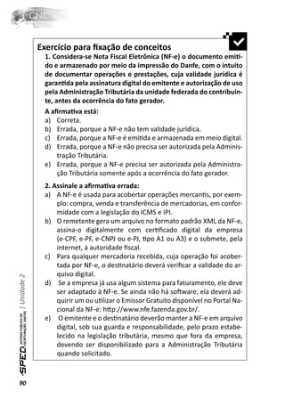 Exercício para ﬁxação de conceitos
               1. Considera-se Nota Fiscal Eletrônica (NF-e) o documento emiƟ-
               do e armazenado por meio da impressão do Danfe, com o intuito
               de documentar operações e prestações, cuja validade jurídica é
               garanƟda pela assinatura digital do emitente e autorização de uso
               pela Administração Tributária da unidade federada do contribuin-
               te, antes da ocorrência do fato gerador.
               A aﬁrmaƟva está:
               a) Correta.
               b) Errada, porque a NF-e não tem validade jurídica.
               c) Errada, porque a NF-e é emiƟda e armazenada em meio digital.
               d) Errada, porque a NF-e não precisa ser autorizada pela Adminis-
                    tração Tributária.
               e) Errada, porque a NF-e precisa ser autorizada pela Administra-
                    ção Tributária somente após a ocorrência do fato gerador.
               2. Assinale a aﬁrmaƟva errada:
               a) A NF-e é usada para acobertar operações mercanƟs, por exem-
                   plo: compra, venda e transferência de mercadorias, em confor-
                   midade com a legislação do ICMS e IPI.
               b) O remetente gera um arquivo no formato padrão XML da NF-e,
                   assina-o digitalmente com cerƟﬁcado digital da empresa
                   (e-CPF, e-PF, e-CNPJ ou e-PJ, Ɵpo A1 ou A3) e o submete, pela
                   internet, à autoridade ﬁscal.
               c) Para qualquer mercadoria recebida, cuja operação foi acober-
                   tada por NF-e, o desƟnatário deverá veriﬁcar a validade do ar-
                   quivo digital.
| Unidade 2




               d) Se a empresa já usa algum sistema para faturamento, ele deve
                   ser adaptado à NF-e. Se ainda não há soŌware, ela deverá ad-
                   quirir um ou uƟlizar o Emissor Gratuito disponível no Portal Na-
                   cional da NF-e: hƩp://www.nfe.fazenda.gov.br/.
               e) O emitente e o desƟnatário deverão manter a NF-e em arquivo
                   digital, sob sua guarda e responsabilidade, pelo prazo estabe-
                   lecido na legislação tributária, mesmo que fora da empresa,
                   devendo ser disponibilizado para a Administração Tributária
                   quando solicitado.



90
 