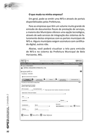 O que muda na minha empresa?
                 Em geral, pode-se emiƟr uma NFS-e através de portais
              disponibilizados pelas Prefeituras.
                 Para as empresas que têm um volume muito grande de
              emissão de documentos ﬁscais de prestação de serviços,
              a maioria dos Municípios oferece uma opção tecnológica,
              através de web services de integração dos sistemas de fa-
              turamento destas empresas com os portais municipais de
              NFS-e. Alguns municípios exigem assinatura com cerƟﬁca-
              do digital, outros não.
                Abaixo, você poderá visualizar a tela para emissão
              de NFS-e no sistema da Prefeitura Municipal de Belo
              Horizonte, MG.
| Unidade 2




92
 