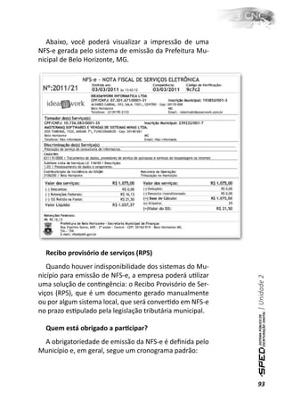 Abaixo, você poderá visualizar a impressão de uma
NFS-e gerada pelo sistema de emissão da Prefeitura Mu-
nicipal de Belo Horizonte, MG.




  Recibo provisório de serviços (RPS)
   Quando houver indisponibilidade dos sistemas do Mu-
nicípio para emissão de NFS-e, a empresa poderá uƟlizar
                                                           | Unidade 2


uma solução de conƟngência: o Recibo Provisório de Ser-
viços (RPS), que é um documento gerado manualmente
ou por algum sistema local, que será converƟdo em NFS-e
no prazo esƟpulado pela legislação tributária municipal.

  Quem está obrigado a parƟcipar?
 A obrigatoriedade de emissão da NFS-e é deﬁnida pelo
Município e, em geral, segue um cronograma padrão:



                                                           93
 