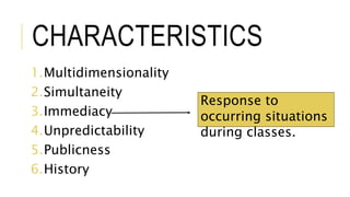 CHARACTERISTICS
1.Multidimensionality
2.Simultaneity
3.Immediacy
4.Unpredictability
5.Publicness
6.History
Response to
occurring situations
during classes.
 