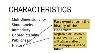 CHARACTERISTICS
1.Multidimensionality
2.Simultaneity
3.Immediacy
4.Unpredictability
5.Publicness
6.History
Past events form the
history of the
classroom.
Negative or Positive,
class events today
will always affect
what happens in the
future.
 
