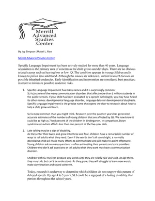 By Joy Simpson|Mabel L. Rice

Merrill Advanced Studies Center

Specific Language Impairment has been actively studied for more than 40 years. Language
acquisition is the primary area of concern as the child grows and develops. There are no obvious
related causes such as hearing loss or low IQ. The condition appears in young children and is
known to persist into adulthood. Although the causes are unknown, current research focuses on
possible inherited tendencies. Early identification and intervention are considered best practices,
in order to minimize possible academic risks.

   1. Specific Language Impairment has many names and it is surprisingly common.
      SLI is just one of the many communication disorders that affect more than 1 million students in
      the public schools. If your child has been evaluated by a speech pathologist, you may have heard
      its other names: developmental language disorder, language delay or developmental dysphasia.
      Specific language impairment is the precise name that opens the door to research about how to
      help a child grow and learn.

       SLI is more common than you might think. Research over the past ten years has generated
       accurate estimates of the numbers of young children that are affected by SLI. We now know it
       could be as high as 7 to 8 percent of the children in kindergarten. In comparison, Down
       syndrome or autism affects less than one percent of the five-year olds.

   2. Late talking may be a sign of disability.
      As they enter their two's and grow into three and four, children have a remarkable number of
      ways to tell adults what they need. Even if the words don't all sound right, a normally
      developing child will make many efforts to communicate and will make his point effectively.
      Young children ask so many questions -- often exhausting their parents and care providers.
      Children who don't ask questions or tell adults what they want may have a communication
      disorder.

       Children with SLI may not produce any words until they are nearly two years old. At age three,
       they may talk, but can't be understood. As they grow, they will struggle to learn new words,
       make conversation and sound coherent.

       Today, research is underway to determine which children do not outgrow this pattern of
       delayed speech. By age 4 to 5 years, SLI could be a signpost of a lasting disability that
       persists throughout the school years.
 
