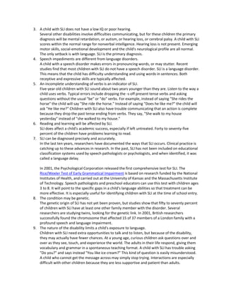 3. A child with SLI does not have a low IQ or poor hearing.
   Several other disabilities involve difficulties communicating, but for these children the primary
   diagnosis will be mental retardation, or autism, or hearing loss, or cerebral palsy. A child with SLI
   scores within the normal range for nonverbal intelligence. Hearing loss is not present. Emerging
   motor skills, social-emotional development and the child's neurological profile are all normal.
   The only setback is with language. SLI is the primary diagnosis.
4. Speech impediments are different from language disorders.
   A child with a speech disorder makes errors in pronouncing words, or may stutter. Recent
   studies find that most children with SLI do not have a speech disorder. SLI is a language disorder.
   This means that the child has difficulty understanding and using words in sentences. Both
   receptive and expressive skills are typically affected.
5. An incomplete understanding of verbs is an indicator of SLI.
   Five-year old children with SLI sound about two years younger than they are. Listen to the way a
   child uses verbs. Typical errors include dropping the -s off present tense verbs and asking
   questions without the usual "be" or "do" verbs. For example, instead of saying "She rides the
   horse" the child will say "She ride the horse." Instead of saying "Does he like me?" the child will
   ask "He like me?" Children with SLI also have trouble communicating that an action is complete
   because they drop the past tense ending from verbs. They say, "She walk to my house
   yesterday" instead of "she walked to my house."
6. Reading and learning will be affected by SLI.
   SLI does affect a child's academic success, especially if left untreated. Forty to seventy-five
   percent of the children have problems learning to read.
7. SLI can be diagnosed precisely and accurately.
   In the last ten years, researchers have documented the ways that SLI occurs. Clinical practice is
   catching up to these advances in research. In the past, SLI has not been included on educational
   classification systems used by speech pathologists or psychologists, and when identified, it was
   called a language delay.

   In 2001, the Psychological Corporation released the first comprehensive test for SLI. The
   Rice/Wexler Test of Early Grammatical Impairment is based on research funded by the National
   Institutes of Health, and carried out at the University of Kansas and the Massachusetts Institute
   of Technology. Speech pathologists and preschool educators can use this test with children ages
   3 to 8. It will point to the specific gaps in a child's language abilities so that treatment can be
   more effective. It is especially useful for identifying children with SLI at the time of school entry.
8. The condition may be genetic.
   The genetic origin of SLI has not yet been proven, but studies show that fifty to seventy percent
   of children with SLI have at least one other family member with the disorder. Several
   researchers are studying twins, looking for the genetic link. In 2001, British researchers
   successfully found the chromosome that affected 15 of 37 members of a London family with a
   profound speech and language impairment.
9. The nature of the disability limits a child's exposure to language.
   Children with SLI need extra opportunities to talk and to listen, but because of the disability,
   they may actually have fewer chances. At a young age, curious children ask questions over and
   over as they see, touch, and experience the world. The adults in their life respond, giving them
   vocabulary and grammar in a spontaneous teaching format. A child with SLI has trouble asking
   "Do you?" and says instead "You like ice cream?" This kind of question is easily misunderstood.
   A child who cannot get the message across may simply stop trying. Interactions are especially
   difficult with other children because they are less supportive and patient than adults.
 