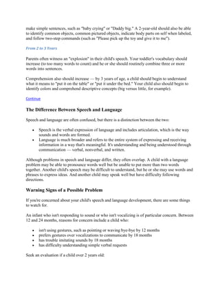 make simple sentences, such as "baby crying" or "Daddy big." A 2-year-old should also be able
to identify common objects, common pictured objects, indicate body parts on self when labeled,
and follow two-step commands (such as "Please pick up the toy and give it to me").

From 2 to 3 Years

Parents often witness an "explosion" in their child's speech. Your toddler's vocabulary should
increase (to too many words to count) and he or she should routinely combine three or more
words into sentences.

Comprehension also should increase — by 3 years of age, a child should begin to understand
what it means to "put it on the table" or "put it under the bed." Your child also should begin to
identify colors and comprehend descriptive concepts (big versus little, for example).

Continue

The Difference Between Speech and Language

Speech and language are often confused, but there is a distinction between the two:

       Speech is the verbal expression of language and includes articulation, which is the way
       sounds and words are formed.
       Language is much broader and refers to the entire system of expressing and receiving
       information in a way that's meaningful. It's understanding and being understood through
       communication — verbal, nonverbal, and written.

Although problems in speech and language differ, they often overlap. A child with a language
problem may be able to pronounce words well but be unable to put more than two words
together. Another child's speech may be difficult to understand, but he or she may use words and
phrases to express ideas. And another child may speak well but have difficulty following
directions.

Warning Signs of a Possible Problem

If you're concerned about your child's speech and language development, there are some things
to watch for.

An infant who isn't responding to sound or who isn't vocalizing is of particular concern. Between
12 and 24 months, reasons for concern include a child who:

       isn't using gestures, such as pointing or waving bye-bye by 12 months
       prefers gestures over vocalizations to communicate by 18 months
       has trouble imitating sounds by 18 months
       has difficulty understanding simple verbal requests

Seek an evaluation if a child over 2 years old:
 