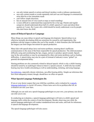 can only imitate speech or actions and doesn't produce words or phrases spontaneously
       says only certain sounds or words repeatedly and can't use oral language to communicate
       more than his or her immediate needs
       can't follow simple directions
       has an unusual tone of voice (such as raspy or nasal sounding)
       is more difficult to understand than expected for his or her age. Parents and regular
       caregivers should understand about half of a child's speech at 2 years and about three
       quarters at 3 years. By 4 years old, a child should be mostly understood, even by people
       who don't know the child.

auses of Delayed Speech or Language

Many things can cause delays in speech and language development. Speech delays in an
otherwise normally developing child can sometimes be caused by oral impairments, like
problems with the tongue or palate (the roof of the mouth). A short frenulum (the fold beneath
the tongue) can limit tongue movement for speech production.

Many kids with speech delays have oral-motor problems, meaning there's inefficient
communication in the areas of the brain responsible for speech production. The child encounters
difficulty using and coordinating the lips, tongue, and jaw to produce speech sounds. Speech
may be the only problem or may be accompanied by other oral-motor problems such as feeding
difficulties. A speech delay may also be a part of (instead of indicate) a more "global" (or
general) developmental delay.

Hearing problems are also commonly related to delayed speech, which is why a child's hearing
should be tested by an audiologist whenever there's a speech concern. A child who has trouble
hearing may have trouble articulating as well as understanding, imitating, and using language.

Ear infections, especially chronic infections, can affect hearing ability. Simple ear infections that
have been adequately treated, though, should have no effect on speech.

What Speech-Language Pathologists Do

If you or your doctor suspect that your child has a problem, early evaluation by a speech-
language pathologist is crucial. Of course, if there turns out to be no problem after all, an
evaluation can ease your fears.

Although you can seek out a speech-language pathologist on your own, your primary care doctor
can refer you to one.

In conducting an evaluation, a speech-language pathologist will look at a child's speech and
language skills within the context of total development. Besides observing your child, the
speech-language pathologist will conduct standardized tests and scales, and look for milestones
in speech and language development.

The speech-language pathologist will also assess:
 
