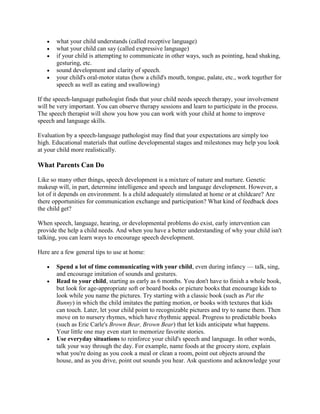 what your child understands (called receptive language)
       what your child can say (called expressive language)
       if your child is attempting to communicate in other ways, such as pointing, head shaking,
       gesturing, etc.
       sound development and clarity of speech.
       your child's oral-motor status (how a child's mouth, tongue, palate, etc., work together for
       speech as well as eating and swallowing)

If the speech-language pathologist finds that your child needs speech therapy, your involvement
will be very important. You can observe therapy sessions and learn to participate in the process.
The speech therapist will show you how you can work with your child at home to improve
speech and language skills.

Evaluation by a speech-language pathologist may find that your expectations are simply too
high. Educational materials that outline developmental stages and milestones may help you look
at your child more realistically.

What Parents Can Do

Like so many other things, speech development is a mixture of nature and nurture. Genetic
makeup will, in part, determine intelligence and speech and language development. However, a
lot of it depends on environment. Is a child adequately stimulated at home or at childcare? Are
there opportunities for communication exchange and participation? What kind of feedback does
the child get?

When speech, language, hearing, or developmental problems do exist, early intervention can
provide the help a child needs. And when you have a better understanding of why your child isn't
talking, you can learn ways to encourage speech development.

Here are a few general tips to use at home:

       Spend a lot of time communicating with your child, even during infancy — talk, sing,
       and encourage imitation of sounds and gestures.
       Read to your child, starting as early as 6 months. You don't have to finish a whole book,
       but look for age-appropriate soft or board books or picture books that encourage kids to
       look while you name the pictures. Try starting with a classic book (such as Pat the
       Bunny) in which the child imitates the patting motion, or books with textures that kids
       can touch. Later, let your child point to recognizable pictures and try to name them. Then
       move on to nursery rhymes, which have rhythmic appeal. Progress to predictable books
       (such as Eric Carle's Brown Bear, Brown Bear) that let kids anticipate what happens.
       Your little one may even start to memorize favorite stories.
       Use everyday situations to reinforce your child's speech and language. In other words,
       talk your way through the day. For example, name foods at the grocery store, explain
       what you're doing as you cook a meal or clean a room, point out objects around the
       house, and as you drive, point out sounds you hear. Ask questions and acknowledge your
 