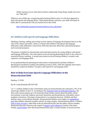 child's responses (even when they're hard to understand). Keep things simple, but never
       use "baby talk."

Whatever your child's age, recognizing and treating problems early on is the best approach to
help with speech and language delays. With proper therapy and time, your child will likely be
better able to communicate with you and the rest of the world.

       http://kidshealth.org/parent/emotions/behavior/not_talk.html#




for children with speech and language difficulties

Speaking, listening, reading and writing are four aspects of language development that are at the
core of the school curriculum. There is evidence that children with speech and language
difficulties suffer difficulties with all four skills that adversely affect their educational progress
and vocational prospects.

The project evaluated two theoretically motivated interventions for young children with speech
and language difficulties. One intervention involved training phonological skills in the context of
structured literacy teaching. A second intervention involved training children’s receptive and
expressive oral language skills.

It was predicted that the phonological intervention would primarily facilitate children’s
phonological and phonic (reading and spelling accuracy) skills, while the language intervention
should have improved children’s receptive and expressive oral language skills.


How to Help Overcome Speech-Language Difficulties in the
Homeschooled Child

Dateline: 2/19/09

By Dr. Linda Kennedy MS SLP ND

ver 1 ½ million children in the United States alone are homeschooled, this represents 2.9% of all
school-age children in the U.S. According to the National Center for Education Statistics, the
three main reasons parents give for homeschooling include concern about the public school
environment, to provide religious and moral instruction and dissatisfaction with public school
academic instruction. Choosing to homeschool is an important decision. Children and their
families enjoy several distinct benefits: Homeschooled children score higher on standardized
tests than children educated in public schools, by large margins. Homeschooling allows a child to
learn at their own pace, rather than at the pre-determined pace that the public schools mandate.
Homeschooling also minimizes the impact of negative peer influences outside of the home.
Finally, recent studies show that homeschooled kids enjoy a similar number of social activities
 