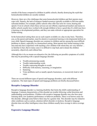 outside of the house compared to children in public schools, thereby destroying the myth that
homeschooled children are socially isolated.

However, there are a few challenges that some homeschooled children and their parents must
cope with. Namely, the lack of taxpayer funded resources typically available to full time public
schooled children. For example, public schools often offer free tests for vision, hearing and
speech. Even in schools where these services are not offered, experienced teachers and nurses in
public schools usually have worked with enough children to have a good idea if a child may have
a learning or developmental problem, and they can make referrals to appropriate specialists for
further testing.

In the homeschool setting there are no such experts available on a day-to-day basis. Therefore,
you, as the parent and teacher, must be attentive to potential learning or developmental deficits in
your child. Speech-language disorders are common in children and are among the most difficult
problems to detect, especially in a homeschool setting. Most parents lack formal training in this
area and only have experience with teaching a few children with whom they are very familiar ...
so familiar in fact, that in many cases it is difficult to step back and evaluate the children
accurately, objectively and without bias.

Although this is by no means an exhaustive list, the following are possible symptoms of a child
that may be presenting with a speech-language disorder:

               Trouble pronouncing sounds
               Trouble understanding words
               Trouble expressing thoughts in words
               Difficulty with memory, reasoning, or imagination
               Stuttering
               Voice problems such as nasally speech, hoarseness, or excessively loud or soft
               voice

There are several different types of speech and language disorders, each with different
symptoms. The main types of speech and language problems are briefly discussed below:

Receptive Language Disorder

Receptive language disorder is a learning disability that limits the child's understanding of
language. Common characteristics of this disorder are trouble following verbal directions and
understanding word problems. Children with receptive language disorder may also have poor
listening skills, low academic performance or behavior problems. There is no known cause for
this disorder, although some believe there may be a genetic link. This disorder may be related to
other conditions such as autism, attention deficit disorder or dyslexia. Receptive language
disorder does not affect intelligence since these children usually have average to above-average
IQ.

Expressive Language Disorder
 