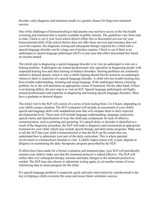 disorder, early diagnosis and treatment results in a greater chance for long-term treatment
success.

One of the challenges of homeschooling is that parents may not have access to the free health
screening and treatment that is usually available in public schools. The guidelines vary from state
to state. Check to see if your local school district offers free or discounted services for your
homeschooled child. If the school district does not offer these services and insurance does not
cover the expense, the diagnostic testing and subsequent therapy required for a child with a
speech-language disorder can be a large out-of-pocket expense. Check to see if there is an
audiologist or speech language pathologist (SLP) in your area that offers discounted fees based
on income earned.

The initial step in diagnosing a speech-language disorder is to visit an audiologist to rule out a
hearing problem. Audiologists are trained professionals who specialize in diagnosing people with
suspected hearing loss and other hearing or balance disorders. Hearing problems are commonly
related to delayed speech, which is why a child's hearing should first be tested by an audiologist
whenever there is suspicion of a speech-language disorder. A child who has trouble hearing may
have trouble understanding, imitating and using language. If the audiologist detects a hearing
problem, he or she will determine an appropriate course of treatment. On the other hand, if there
is no hearing deficit, the next step is to visit an SLP. Speech language pathologists are highly
trained professionals with expertise in diagnosing and treating speech-language disorders. Most
have a graduate or doctoral degree.

The initial visit to the SLP will consist of a series of tests lasting from 2 to 8 hours, depending on
your child's unique situation. The SLP evaluation will include an assessment of your child's
speech and language skills with standardized tests that will compare them to their expected
developmental level. These tests will include language understanding, language expression,
speech clarity and identification of ways the child may compensate for lack of effective
communication, such as pointing and gesturing. If a speech delay or disorder is identified as a
result of the diagnostic procedure, the SLP will make a diagnosis and recommend an appropriate
treatment for your child, which may include speech therapy and daily home programs. Make sure
to tell the SLP that your child is homeschooled so that the SLP can be certain that you
understand how to administer your part of the daily curriculum. This is where parental
involvement in a homeschool situation is vital. A child's improvement will, in part, depend on
diligence in maintaining the daily therapeutic program prescribed by the SLP.

If efforts have been made for a formal evaluation and treatment plan, your SLP will periodically
monitor your child to make sure that the treatment protocol is indeed effective. The SLP will
collect data over subsequent therapy sessions and make changes to the treatment protocol as
needed. The SLP may also choose to administer testing again, as yet another means of cross
referencing data to insure progress for the child.

If a speech-language problem is suspected, quick and early intervention by a professional is the
key to helping a child overcome this issue and insure future scholastic success.
 