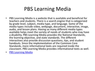 PBS Learning Media
• PBS Learning Media is a website that is available and beneficial for
teachers and students. There is a search engine that is categorized
by grade level, subject, media type, and language. Some of the
media types include video, webpage, document, interactive, image,
audio, and lesson plans. Having so many different media types
available helps meet the variety of needs of students who may have
a disability. PBS Learning Media provides the National Standards,
the learning objective, and state standards. The different
interactives also provide discussion questions, tips, and student
handouts. Since the implementation of the Common Core
Standards, more informational texts are required inside the
classroom. PBS Learning Media provides informational texts as well.
• PBS Learning Media
 