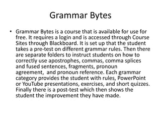 Grammar Bytes
• Grammar Bytes is a course that is available for use for
free. It requires a login and is accessed through Course
Sites through Blackboard. It is set up that the student
takes a pre-test on different grammar rules. Then there
are separate folders to instruct students on how to
correctly use apostrophes, commas, comma splices
and fused sentences, fragments, pronoun
agreement, and pronoun reference. Each grammar
category provides the student with rules, PowerPoint
or YouTube presentations, exercises, and short quizzes.
Finally there is a post-test which then shows the
student the improvement they have made.
 
