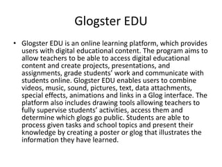 Glogster EDU
• Glogster EDU is an online learning platform, which provides
users with digital educational content. The program aims to
allow teachers to be able to access digital educational
content and create projects, presentations, and
assignments, grade students’ work and communicate with
students online. Glogster EDU enables users to combine
videos, music, sound, pictures, text, data attachments,
special effects, animations and links in a Glog interface. The
platform also includes drawing tools allowing teachers to
fully supervise students’ activities, access them and
determine which glogs go public. Students are able to
process given tasks and school topics and present their
knowledge by creating a poster or glog that illustrates the
information they have learned.
 