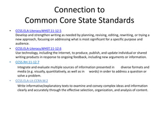 Connection to
Common Core State Standards
• CCSS.ELA-Literacy.WHST.11-12.5
Develop and strengthen writing as needed by planning, revising, editing, rewriting, or trying a
new approach, focusing on addressing what is most significant for a specific purpose and
audience.
• CCSS.ELA-Literacy.WHST.11-12.6
Use technology, including the Internet, to produce, publish, and update individual or shared
writing products in response to ongoing feedback, including new arguments or information.
• CCSS.RH.11-12.7
Integrate and evaluate multiple sources of information presented in diverse formats and
media (e.g. visually, quantitatively, as well as in words) in order to address a question or
solve a problem.
• CCSS.ELA-Lit.CCRA.W.2
Write informative/explanatory texts to examine and convey complex ideas and information
clearly and accurately through the effective selection, organization, and analysis of content.
 