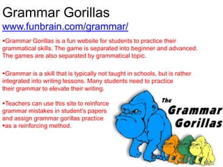 Grammar Gorillas
www.funbrain.com/grammar/
Grammar Gorillas is a fun website for students to practice their
grammatical skills. The game is separated into beginner and advanced.
The games are also separated by grammatical topic.
Grammar is a skill that is typically not taught in schools, but is rather
integrated into writing lessons. Many students need to practice
their grammar to elevate their writing.
Teachers can use this site to reinforce
grammar mistakes in student’s papers
and assign grammar gorillas practice
as a reinforcing method.
 